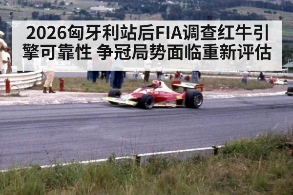 2026匈牙利站后FIA调查红牛引擎可靠性 争冠局势面临重新评估