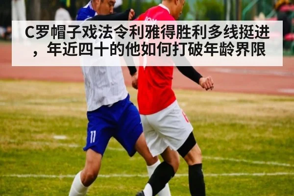 C罗帽子戏法令利雅得胜利多线挺进，年近四十的他如何打破年龄界限